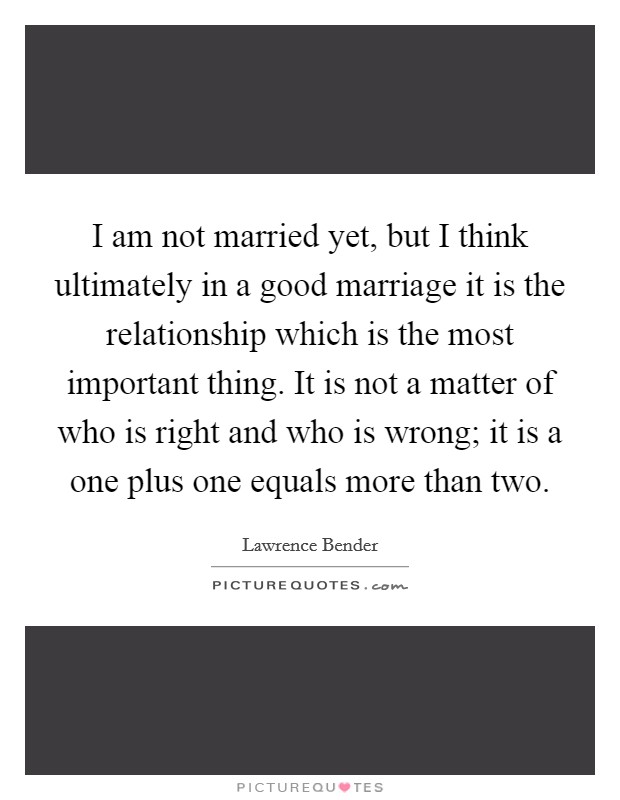 I am not married yet, but I think ultimately in a good marriage it is the relationship which is the most important thing. It is not a matter of who is right and who is wrong; it is a one plus one equals more than two. Picture Quote #1