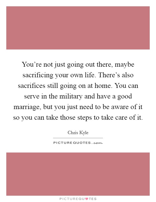 You're not just going out there, maybe sacrificing your own life. There's also sacrifices still going on at home. You can serve in the military and have a good marriage, but you just need to be aware of it so you can take those steps to take care of it. Picture Quote #1
