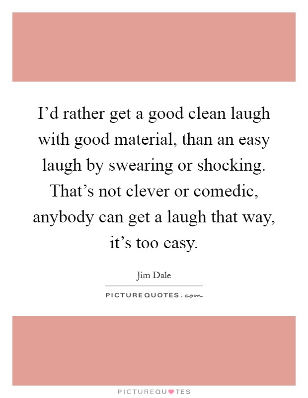 I'd rather get a good clean laugh with good material, than an easy laugh by swearing or shocking. That's not clever or comedic, anybody can get a laugh that way, it's too easy. Picture Quote #1