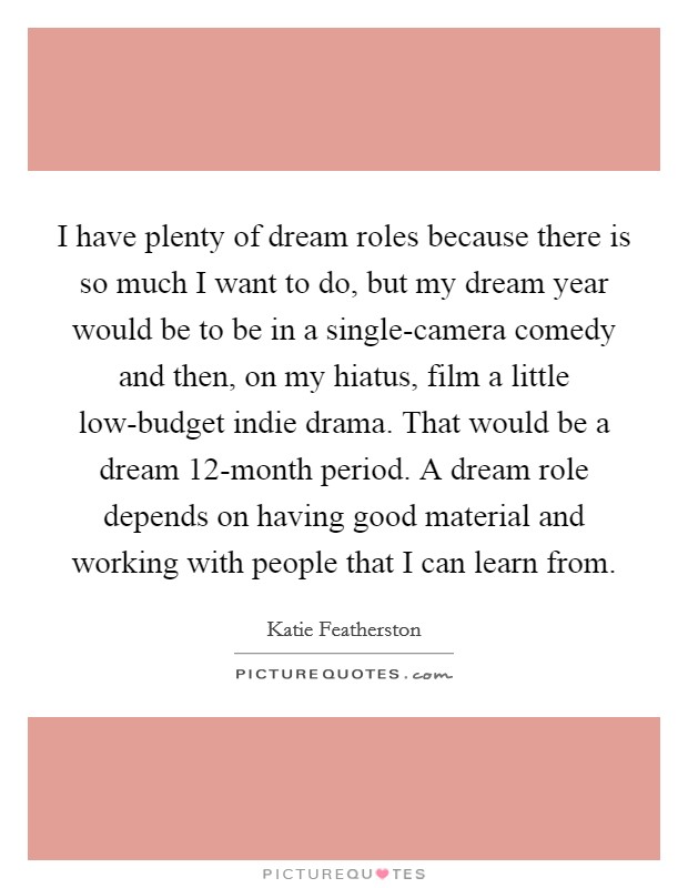 I have plenty of dream roles because there is so much I want to do, but my dream year would be to be in a single-camera comedy and then, on my hiatus, film a little low-budget indie drama. That would be a dream 12-month period. A dream role depends on having good material and working with people that I can learn from. Picture Quote #1