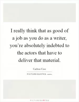I really think that as good of a job as you do as a writer, you’re absolutely indebted to the actors that have to deliver that material Picture Quote #1