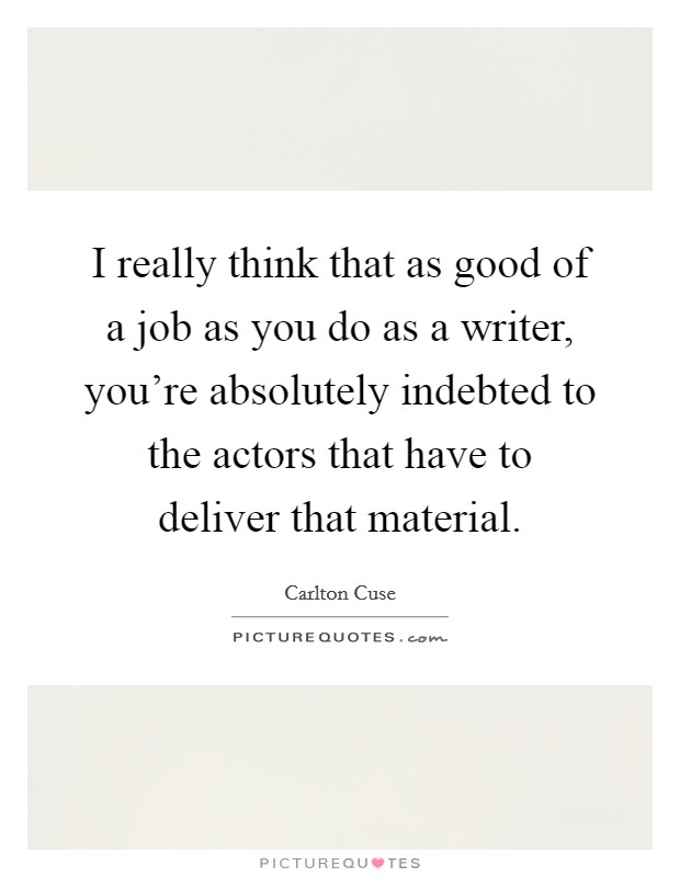 I really think that as good of a job as you do as a writer, you're absolutely indebted to the actors that have to deliver that material. Picture Quote #1
