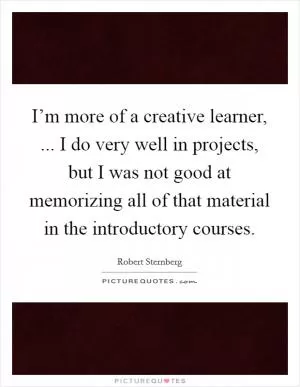 I’m more of a creative learner, ... I do very well in projects, but I was not good at memorizing all of that material in the introductory courses Picture Quote #1