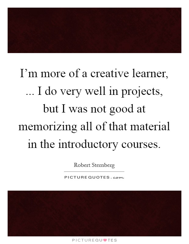 I'm more of a creative learner, ... I do very well in projects, but I was not good at memorizing all of that material in the introductory courses. Picture Quote #1
