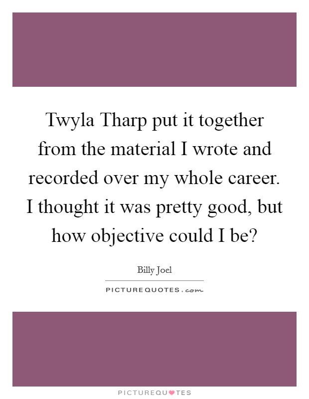 Twyla Tharp put it together from the material I wrote and recorded over my whole career. I thought it was pretty good, but how objective could I be? Picture Quote #1