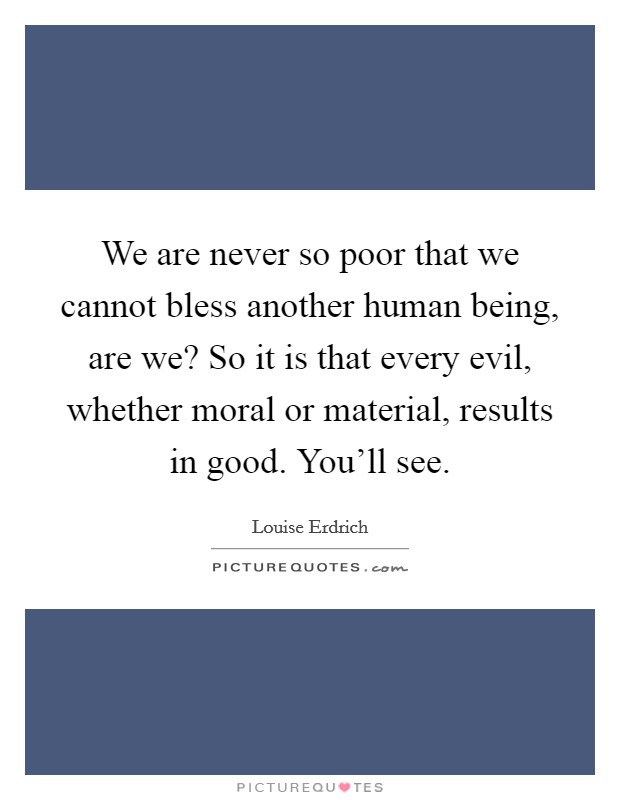 We are never so poor that we cannot bless another human being, are we? So it is that every evil, whether moral or material, results in good. You'll see. Picture Quote #1