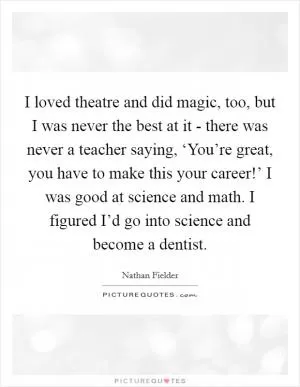 I loved theatre and did magic, too, but I was never the best at it - there was never a teacher saying, ‘You’re great, you have to make this your career!’ I was good at science and math. I figured I’d go into science and become a dentist Picture Quote #1