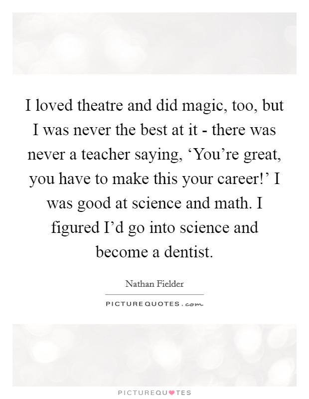 I loved theatre and did magic, too, but I was never the best at it - there was never a teacher saying, ‘You're great, you have to make this your career!' I was good at science and math. I figured I'd go into science and become a dentist. Picture Quote #1