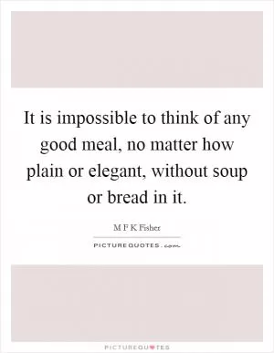 It is impossible to think of any good meal, no matter how plain or elegant, without soup or bread in it Picture Quote #1