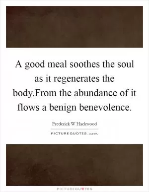 A good meal soothes the soul as it regenerates the body.From the abundance of it flows a benign benevolence Picture Quote #1