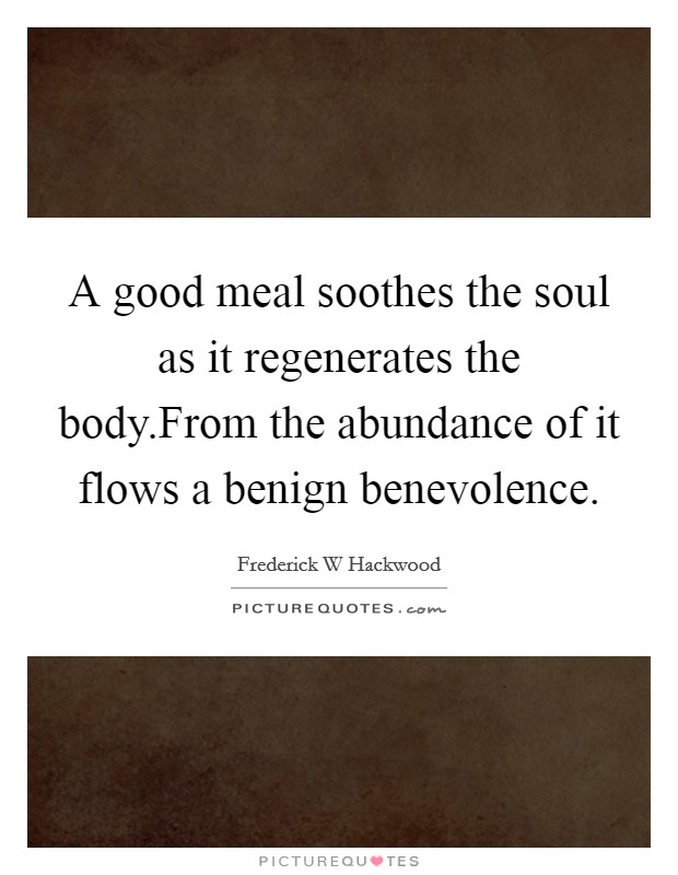 A good meal soothes the soul as it regenerates the body.From the abundance of it flows a benign benevolence. Picture Quote #1