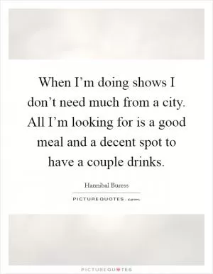 When I’m doing shows I don’t need much from a city. All I’m looking for is a good meal and a decent spot to have a couple drinks Picture Quote #1