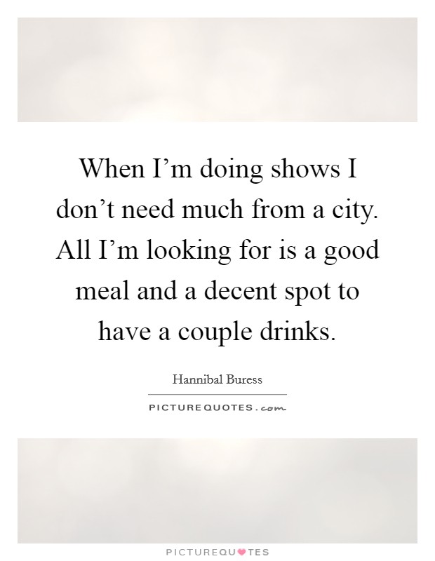 When I'm doing shows I don't need much from a city. All I'm looking for is a good meal and a decent spot to have a couple drinks. Picture Quote #1
