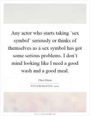 Any actor who starts taking `sex symbol’ seriously or thinks of themselves as a sex symbol has got some serious problems. I don’t mind looking like I need a good wash and a good meal Picture Quote #1