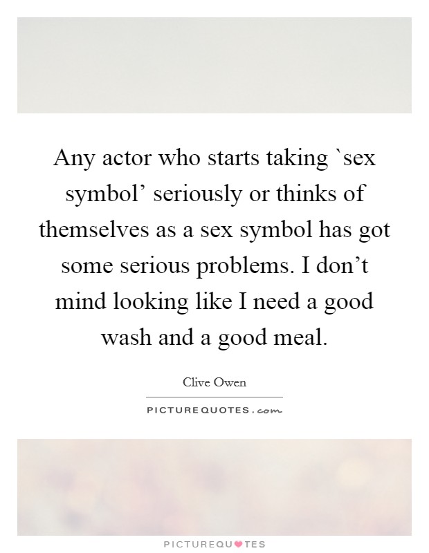 Any actor who starts taking `sex symbol' seriously or thinks of themselves as a sex symbol has got some serious problems. I don't mind looking like I need a good wash and a good meal. Picture Quote #1