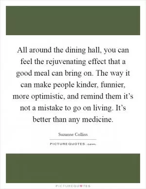 All around the dining hall, you can feel the rejuvenating effect that a good meal can bring on. The way it can make people kinder, funnier, more optimistic, and remind them it’s not a mistake to go on living. It’s better than any medicine Picture Quote #1