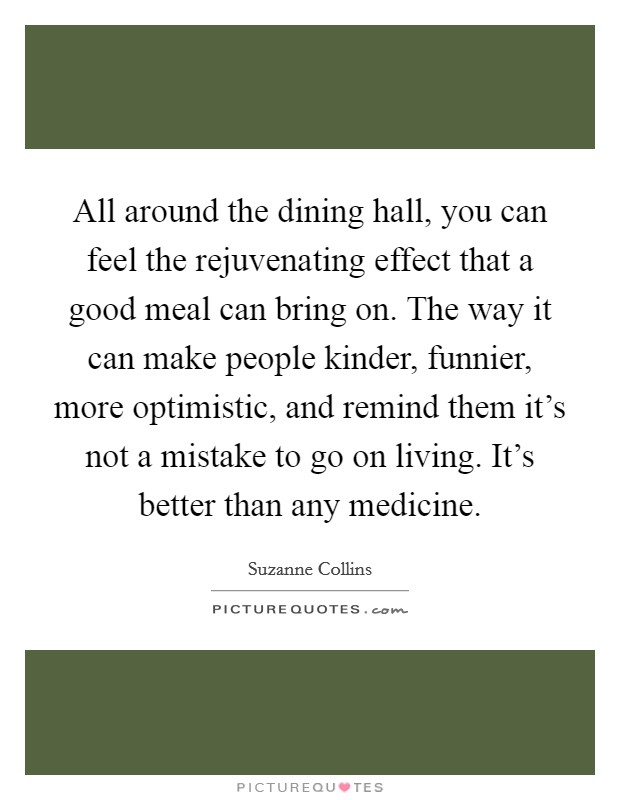 All around the dining hall, you can feel the rejuvenating effect that a good meal can bring on. The way it can make people kinder, funnier, more optimistic, and remind them it's not a mistake to go on living. It's better than any medicine. Picture Quote #1