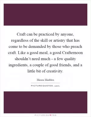 Craft can be practiced by anyone, regardless of the skill or artistry that has come to be demanded by those who preach craft. Like a good meal, a good Crafternoon shouldn’t need much - a few quality ingredients, a couple of good friends, and a little bit of creativity Picture Quote #1