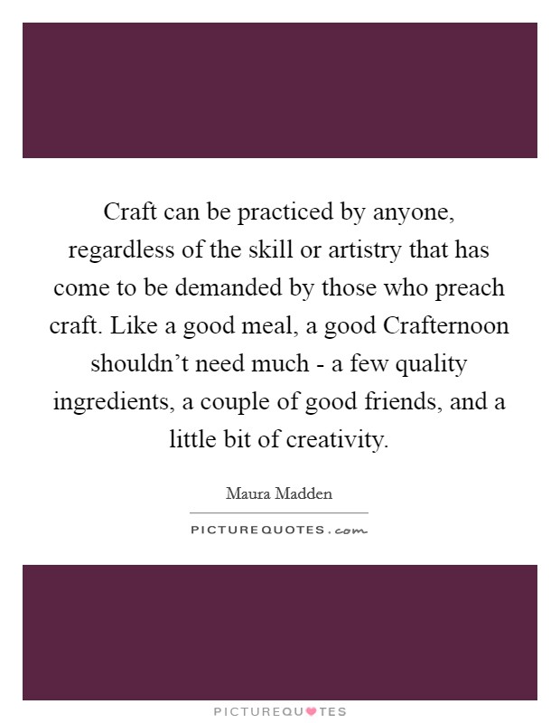 Craft can be practiced by anyone, regardless of the skill or artistry that has come to be demanded by those who preach craft. Like a good meal, a good Crafternoon shouldn't need much - a few quality ingredients, a couple of good friends, and a little bit of creativity. Picture Quote #1