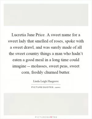 Lucretia Jane Price. A sweet name for a sweet lady that smelled of roses, spoke with a sweet drawl, and was surely made of all the sweet country things a man who hadn’t eaten a good meal in a long time could imagine -- molasses, sweet peas, sweet corn, freshly churned butter Picture Quote #1