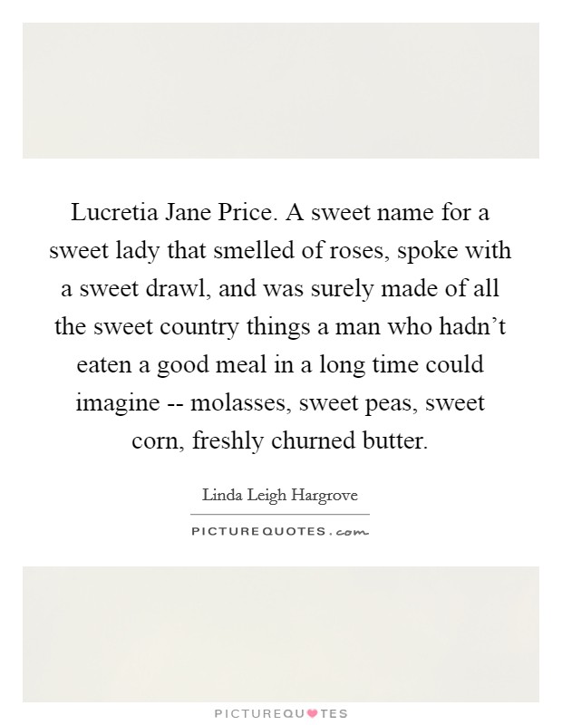Lucretia Jane Price. A sweet name for a sweet lady that smelled of roses, spoke with a sweet drawl, and was surely made of all the sweet country things a man who hadn't eaten a good meal in a long time could imagine -- molasses, sweet peas, sweet corn, freshly churned butter. Picture Quote #1