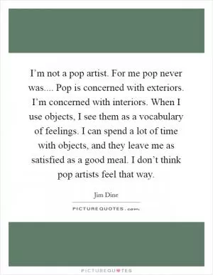I’m not a pop artist. For me pop never was.... Pop is concerned with exteriors. I’m concerned with interiors. When I use objects, I see them as a vocabulary of feelings. I can spend a lot of time with objects, and they leave me as satisfied as a good meal. I don’t think pop artists feel that way Picture Quote #1