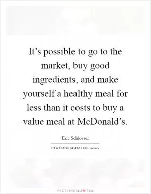 It’s possible to go to the market, buy good ingredients, and make yourself a healthy meal for less than it costs to buy a value meal at McDonald’s Picture Quote #1