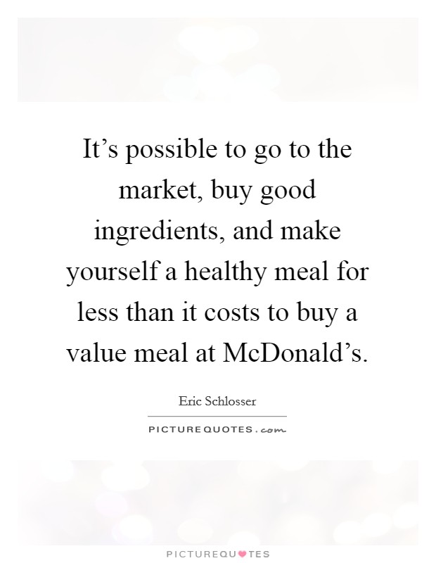 It's possible to go to the market, buy good ingredients, and make yourself a healthy meal for less than it costs to buy a value meal at McDonald's. Picture Quote #1