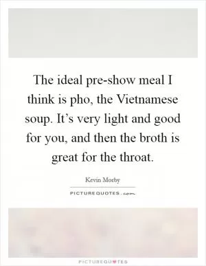 The ideal pre-show meal I think is pho, the Vietnamese soup. It’s very light and good for you, and then the broth is great for the throat Picture Quote #1