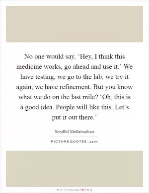 No one would say, ‘Hey, I think this medicine works, go ahead and use it.’ We have testing, we go to the lab, we try it again, we have refinement. But you know what we do on the last mile? ‘Oh, this is a good idea. People will like this. Let’s put it out there.’ Picture Quote #1