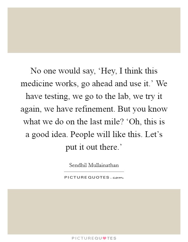 No one would say, ‘Hey, I think this medicine works, go ahead and use it.' We have testing, we go to the lab, we try it again, we have refinement. But you know what we do on the last mile? ‘Oh, this is a good idea. People will like this. Let's put it out there.' Picture Quote #1