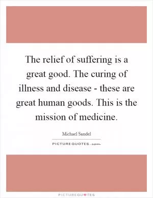 The relief of suffering is a great good. The curing of illness and disease - these are great human goods. This is the mission of medicine Picture Quote #1
