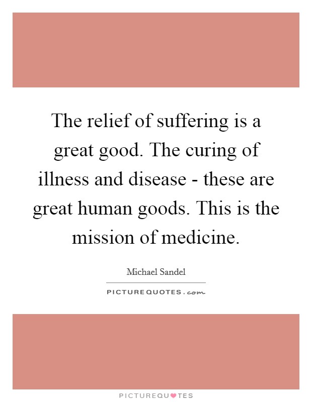 The relief of suffering is a great good. The curing of illness and disease - these are great human goods. This is the mission of medicine. Picture Quote #1