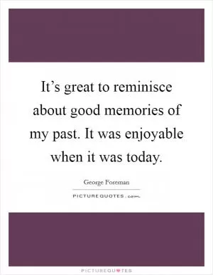 It’s great to reminisce about good memories of my past. It was enjoyable when it was today Picture Quote #1