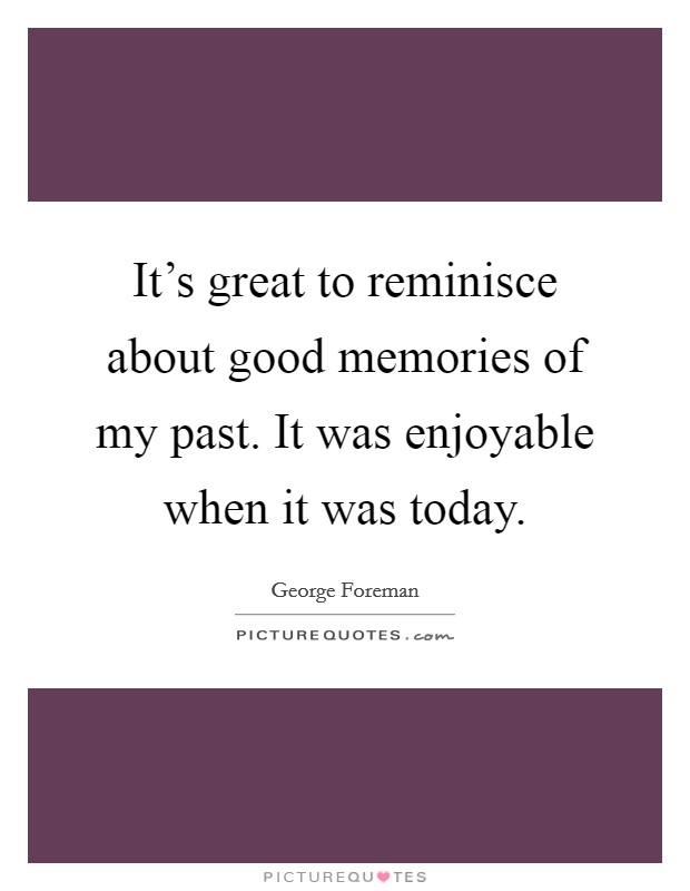 It's great to reminisce about good memories of my past. It was enjoyable when it was today. Picture Quote #1