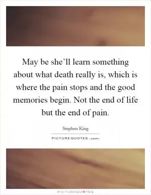 May be she’ll learn something about what death really is, which is where the pain stops and the good memories begin. Not the end of life but the end of pain Picture Quote #1