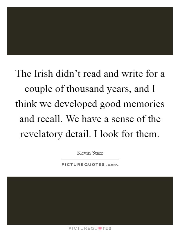 The Irish didn't read and write for a couple of thousand years, and I think we developed good memories and recall. We have a sense of the revelatory detail. I look for them. Picture Quote #1