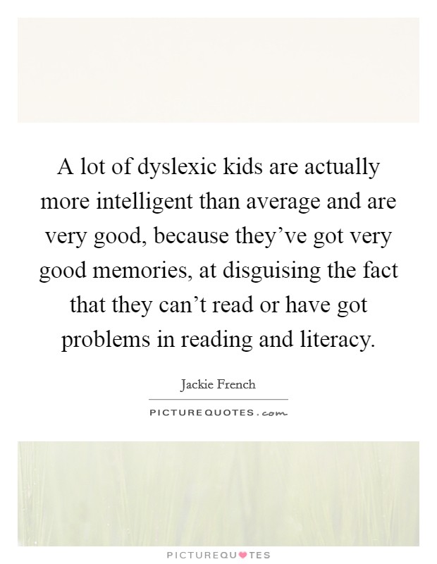 A lot of dyslexic kids are actually more intelligent than average and are very good, because they've got very good memories, at disguising the fact that they can't read or have got problems in reading and literacy. Picture Quote #1