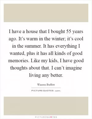 I have a house that I bought 55 years ago. It’s warm in the winter; it’s cool in the summer. It has everything I wanted, plus it has all kinds of good memories. Like my kids, I have good thoughts about that. I can’t imagine living any better Picture Quote #1