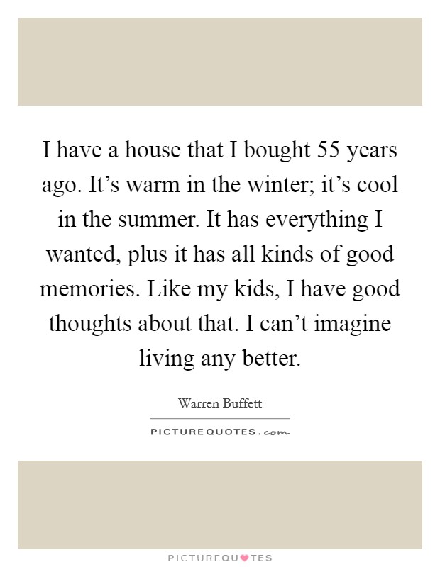 I have a house that I bought 55 years ago. It's warm in the winter; it's cool in the summer. It has everything I wanted, plus it has all kinds of good memories. Like my kids, I have good thoughts about that. I can't imagine living any better. Picture Quote #1