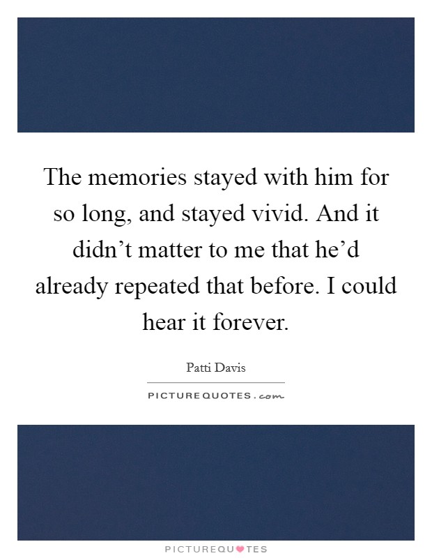The memories stayed with him for so long, and stayed vivid. And it didn't matter to me that he'd already repeated that before. I could hear it forever. Picture Quote #1