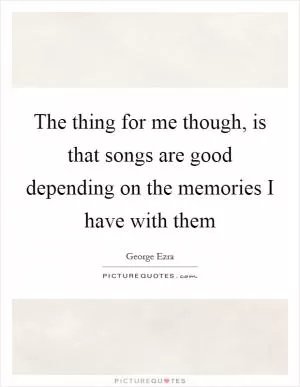 The thing for me though, is that songs are good depending on the memories I have with them Picture Quote #1