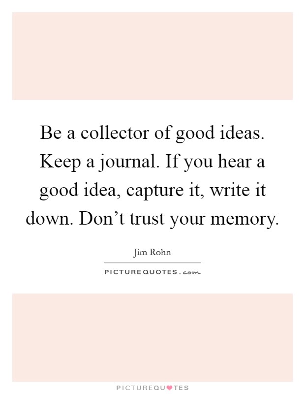 Be a collector of good ideas. Keep a journal. If you hear a good idea, capture it, write it down. Don't trust your memory. Picture Quote #1
