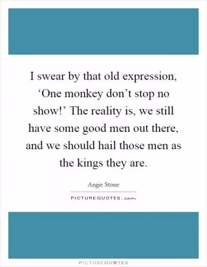 I swear by that old expression, ‘One monkey don’t stop no show!’ The reality is, we still have some good men out there, and we should hail those men as the kings they are Picture Quote #1
