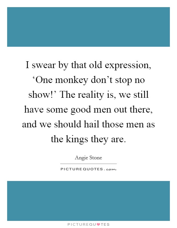 I swear by that old expression, ‘One monkey don't stop no show!' The reality is, we still have some good men out there, and we should hail those men as the kings they are. Picture Quote #1