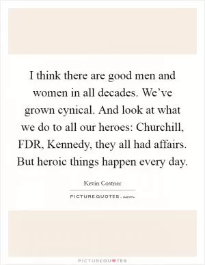 I think there are good men and women in all decades. We’ve grown cynical. And look at what we do to all our heroes: Churchill, FDR, Kennedy, they all had affairs. But heroic things happen every day Picture Quote #1