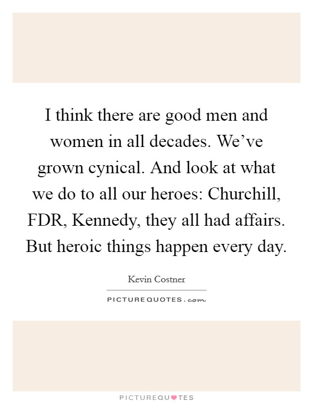 I think there are good men and women in all decades. We've grown cynical. And look at what we do to all our heroes: Churchill, FDR, Kennedy, they all had affairs. But heroic things happen every day. Picture Quote #1