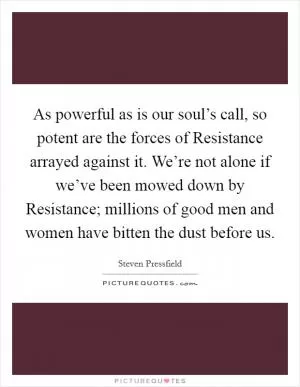As powerful as is our soul’s call, so potent are the forces of Resistance arrayed against it. We’re not alone if we’ve been mowed down by Resistance; millions of good men and women have bitten the dust before us Picture Quote #1