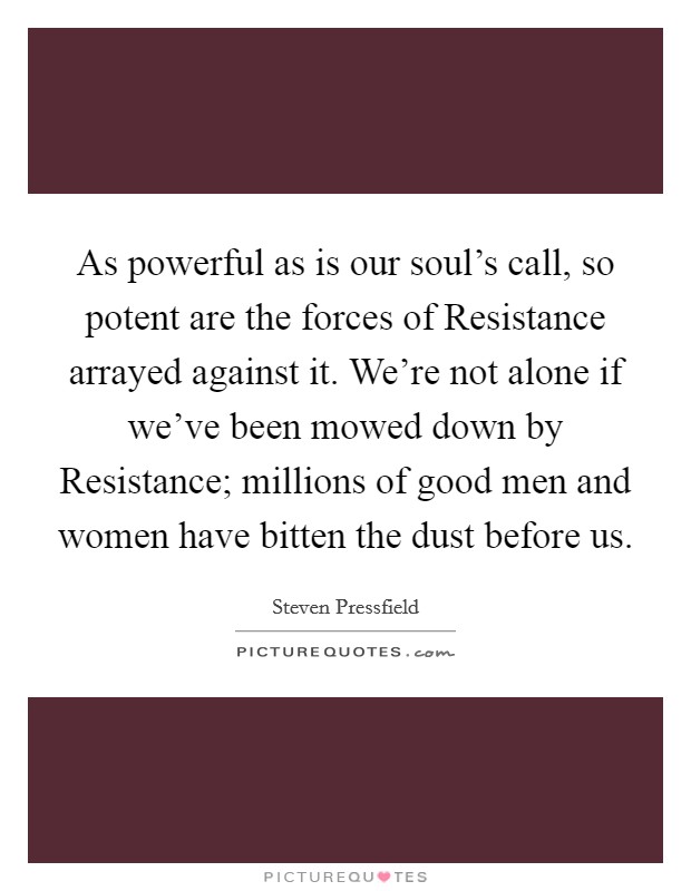 As powerful as is our soul's call, so potent are the forces of Resistance arrayed against it. We're not alone if we've been mowed down by Resistance; millions of good men and women have bitten the dust before us. Picture Quote #1