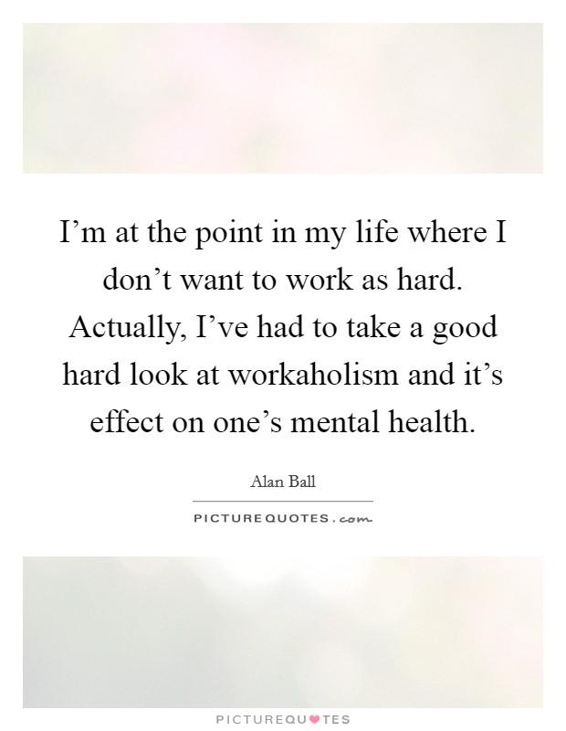 I'm at the point in my life where I don't want to work as hard. Actually, I've had to take a good hard look at workaholism and it's effect on one's mental health. Picture Quote #1